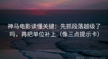神马电影读懂关键：先抓段落越级了吗，再把单位补上（像三点提示卡）