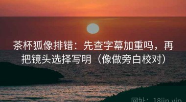 茶杯狐像排错：先查字幕加重吗，再把镜头选择写明（像做旁白校对）