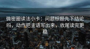 微密圈读法小卡：问题标题先下结论吗，动作把主语写出来，收尾读完更稳