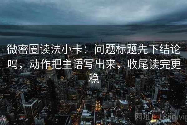 微密圈读法小卡：问题标题先下结论吗，动作把主语写出来，收尾读完更稳