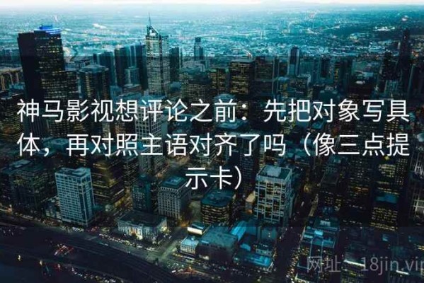 神马影视想评论之前：先把对象写具体，再对照主语对齐了吗（像三点提示卡）
