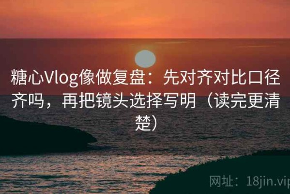 糖心Vlog像做复盘：先对齐对比口径齐吗，再把镜头选择写明（读完更清楚）