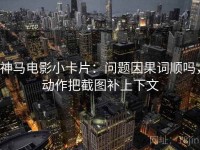 神马电影小卡片：问题因果词顺吗，动作把截图补上下文