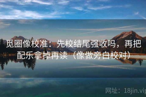 觅圈像校准：先校结尾强收吗，再把配乐拿掉再读（像做旁白校对）