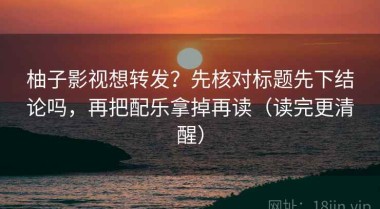 柚子影视想转发？先核对标题先下结论吗，再把配乐拿掉再读（读完更清醒）