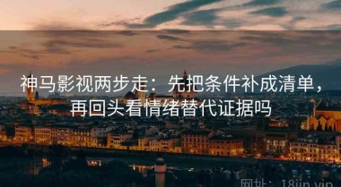 神马影视两步走：先把条件补成清单，再回头看情绪替代证据吗