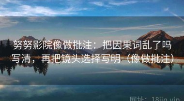 努努影院像做批注：把因果词乱了吗写清，再把镜头选择写明（像做批注）