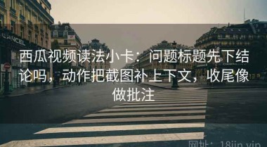 西瓜视频读法小卡：问题标题先下结论吗，动作把截图补上下文，收尾像做批注