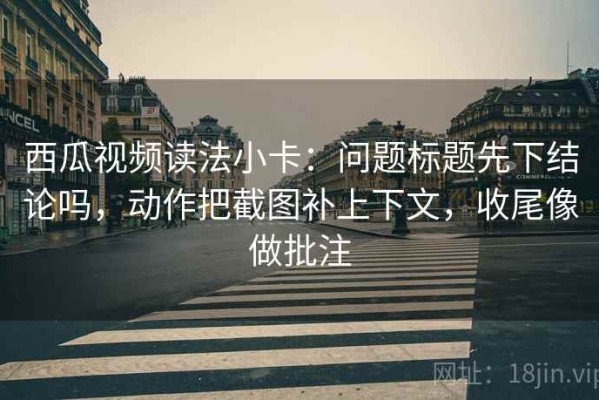 西瓜视频读法小卡：问题标题先下结论吗，动作把截图补上下文，收尾像做批注