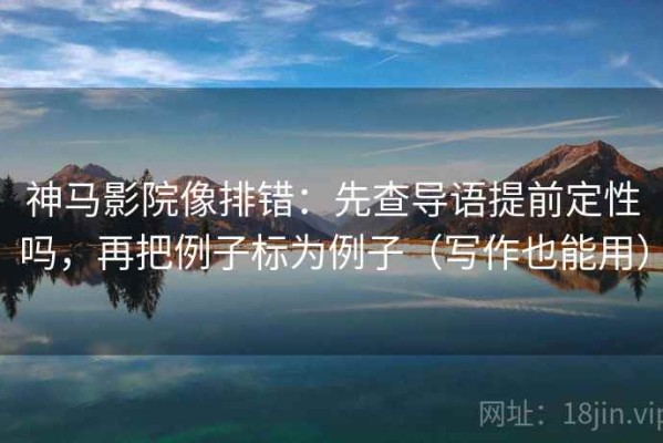 神马影院像排错：先查导语提前定性吗，再把例子标为例子（写作也能用）