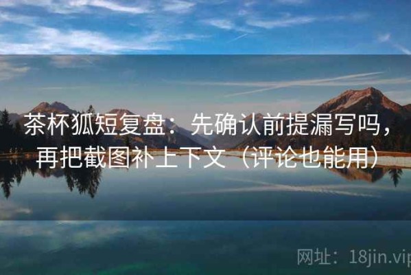 茶杯狐短复盘：先确认前提漏写吗，再把截图补上下文（评论也能用）