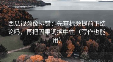 西瓜视频像排错：先查标题提前下结论吗，再把因果词换中性（写作也能用）