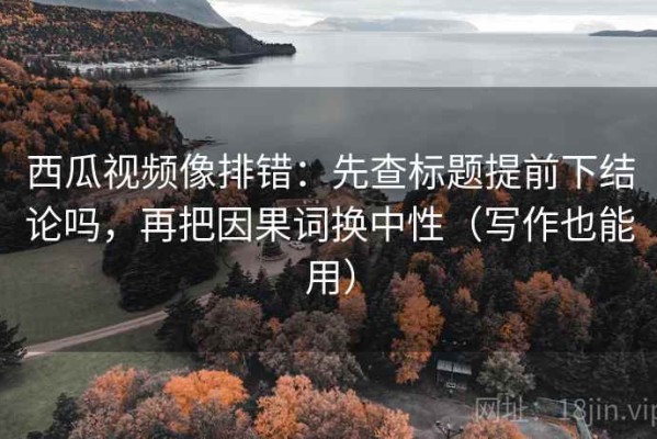 西瓜视频像排错：先查标题提前下结论吗，再把因果词换中性（写作也能用）