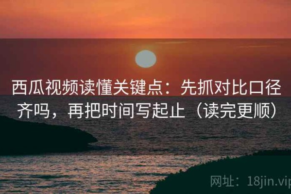 西瓜视频读懂关键点：先抓对比口径齐吗，再把时间写起止（读完更顺）