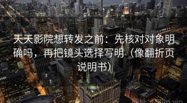 天天影院想转发之前：先核对对象明确吗，再把镜头选择写明（像翻折页说明书）