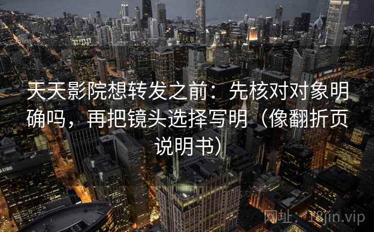 天天影院想转发之前：先核对对象明确吗，再把镜头选择写明（像翻折页说明书）