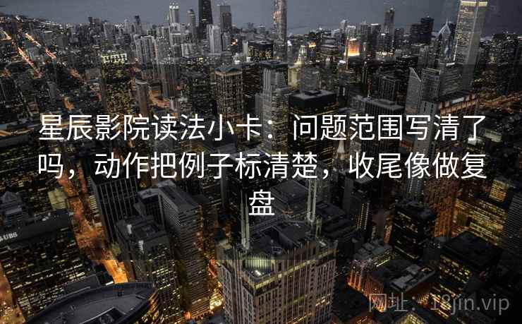 星辰影院读法小卡：问题范围写清了吗，动作把例子标清楚，收尾像做复盘