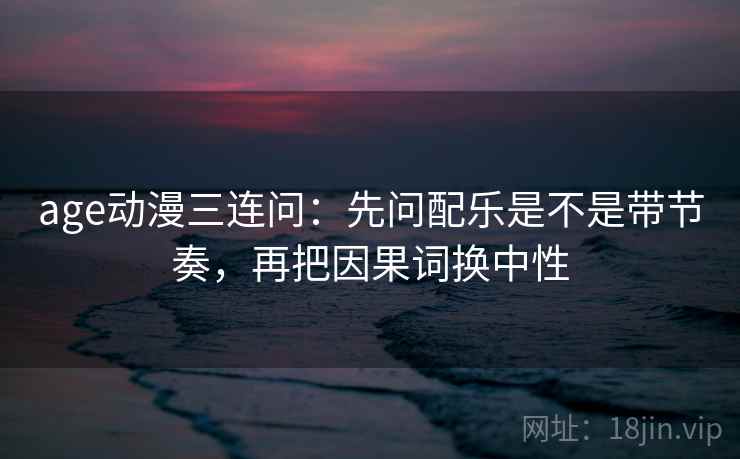 age动漫三连问：先问配乐是不是带节奏，再把因果词换中性