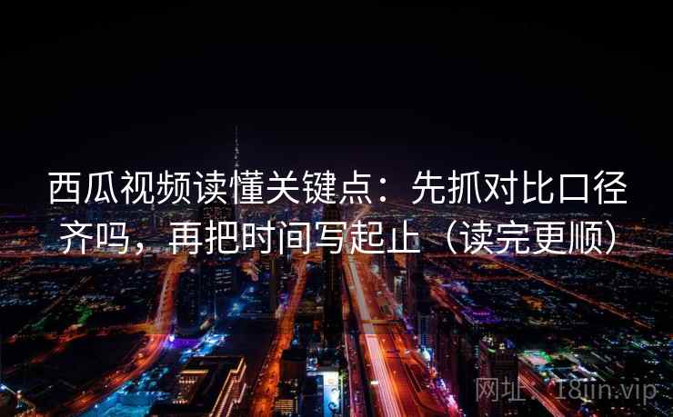 西瓜视频读懂关键点：先抓对比口径齐吗，再把时间写起止（读完更顺）