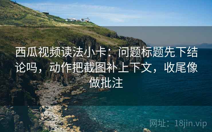 西瓜视频读法小卡：问题标题先下结论吗，动作把截图补上下文，收尾像做批注