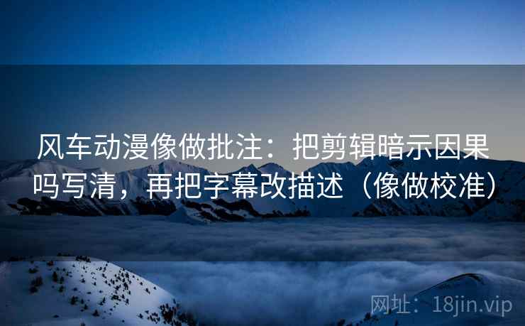 风车动漫像做批注：把剪辑暗示因果吗写清，再把字幕改描述（像做校准）