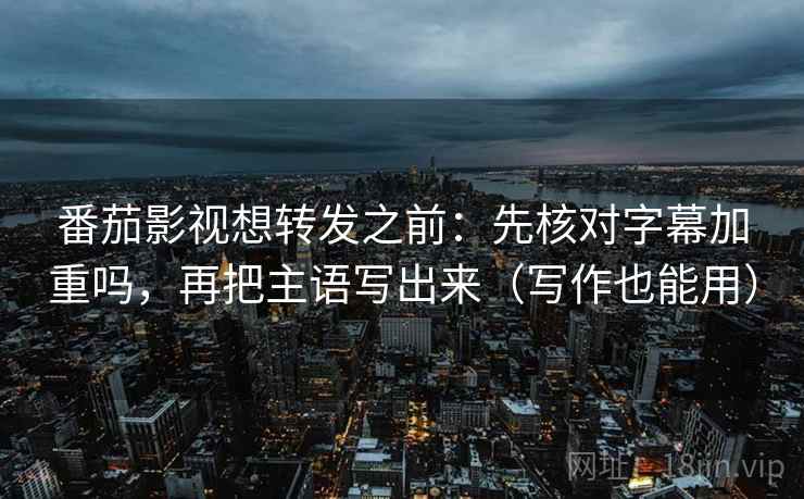 番茄影视想转发之前：先核对字幕加重吗，再把主语写出来（写作也能用）