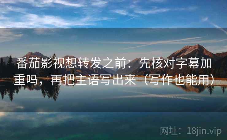 番茄影视想转发之前：先核对字幕加重吗，再把主语写出来（写作也能用）