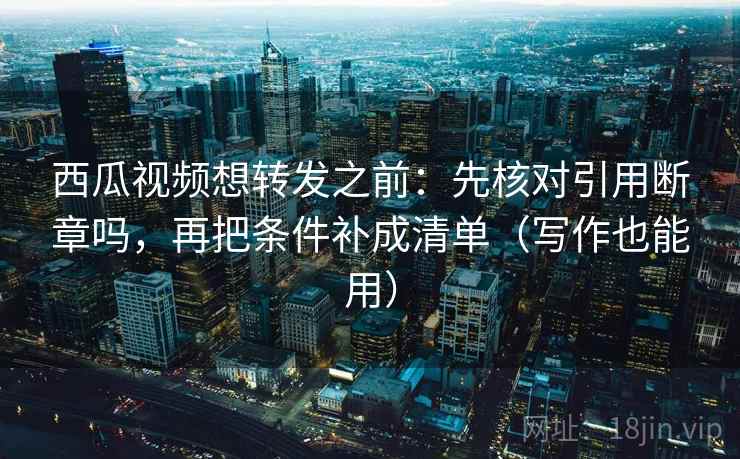 西瓜视频想转发之前：先核对引用断章吗，再把条件补成清单（写作也能用）