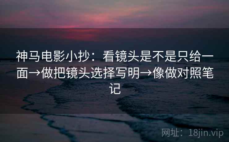 神马电影小抄：看镜头是不是只给一面→做把镜头选择写明→像做对照笔记