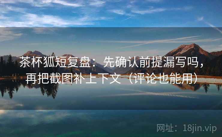 茶杯狐短复盘：先确认前提漏写吗，再把截图补上下文（评论也能用）