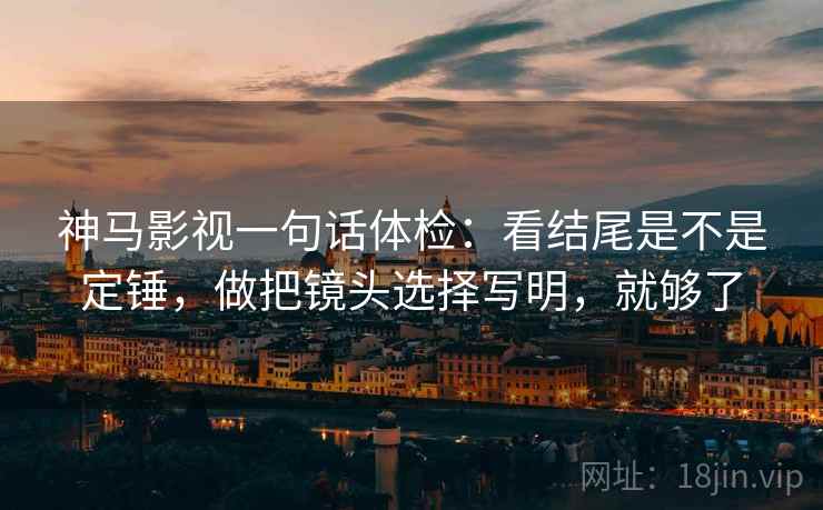 神马影视一句话体检：看结尾是不是定锤，做把镜头选择写明，就够了