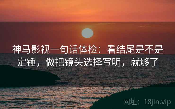 神马影视一句话体检：看结尾是不是定锤，做把镜头选择写明，就够了
