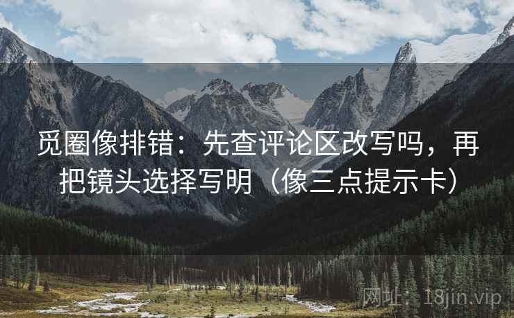 觅圈像排错:先查评论区改写吗,再把镜头选择写明(像三点提示卡) 觅圈像排错:先查评论区改写吗,再把镜头选择写明(像三点提示卡)