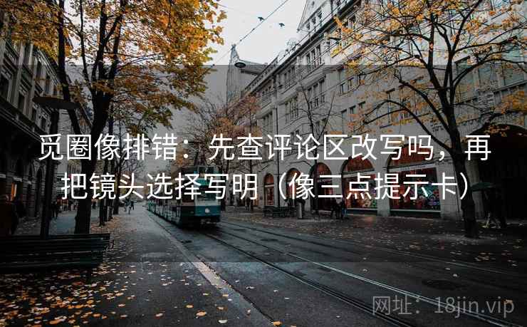 觅圈像排错:先查评论区改写吗,再把镜头选择写明(像三点提示卡) 觅圈像排错:先查评论区改写吗,再把镜头选择写明(像三点提示卡)