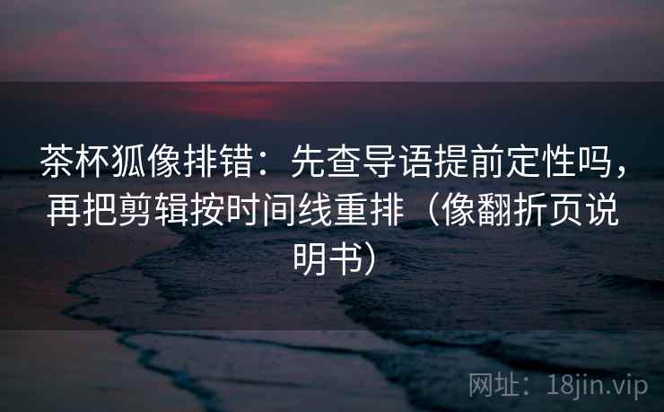 茶杯狐像排错：先查导语提前定性吗，再把剪辑按时间线重排（像翻折页说明书）
