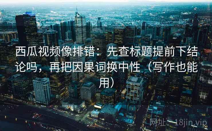 西瓜视频像排错：先查标题提前下结论吗，再把因果词换中性（写作也能用）