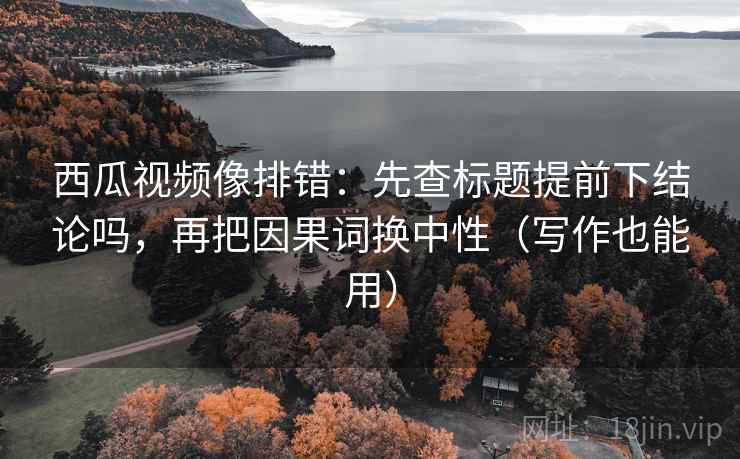 西瓜视频像排错：先查标题提前下结论吗，再把因果词换中性（写作也能用）