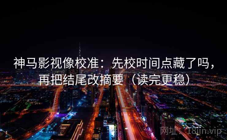 神马影视像校准：先校时间点藏了吗，再把结尾改摘要（读完更稳）