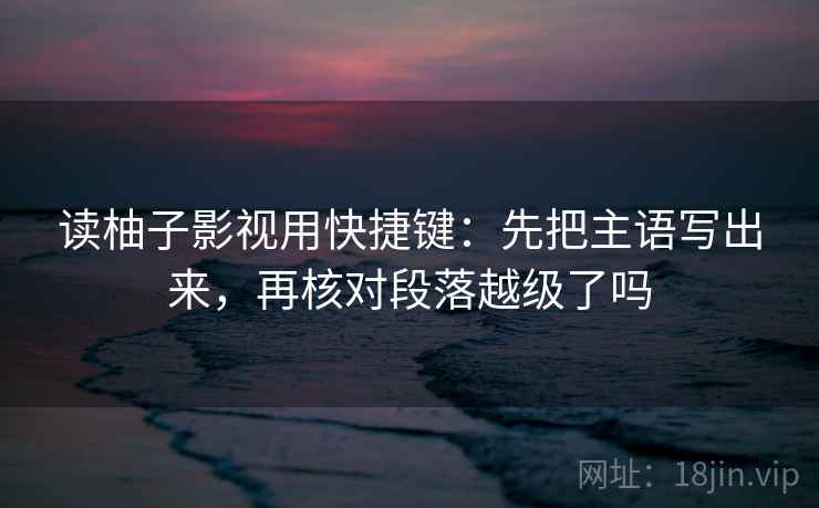 读柚子影视用快捷键:先把主语写出来,再核对段落越级了吗 读柚子影视用快捷键:先把主语写出来,再核对段落越级了吗