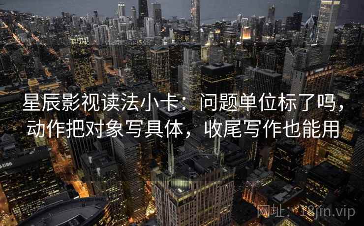 星辰影视读法小卡:问题单位标了吗,动作把对象写具体,收尾写作也能用 星辰影视读法小卡:问题单位标了吗,动作把对象写具体,收尾写作也能用