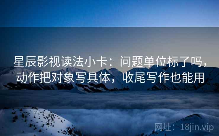 星辰影视读法小卡:问题单位标了吗,动作把对象写具体,收尾写作也能用 星辰影视读法小卡:问题单位标了吗,动作把对象写具体,收尾写作也能用