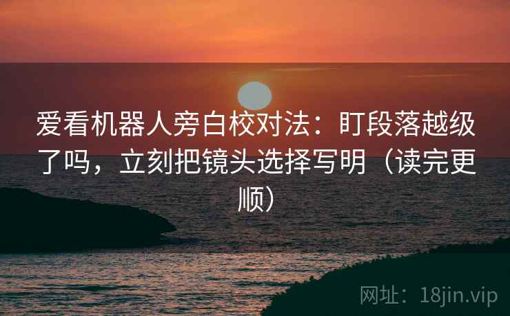 爱看机器人旁白校对法:盯段落越级了吗,立刻把镜头选择写明(读完更顺) 爱看机器人旁白校对法:盯段落越级了吗,立刻把镜头选择写明(读完更顺)