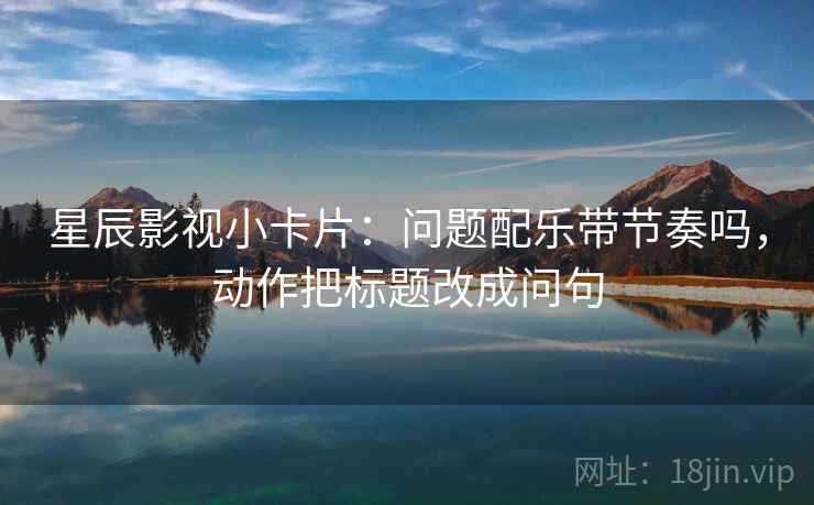 星辰影视小卡片:问题配乐带节奏吗,动作把标题改成问句 星辰影视小卡片:问题配乐带节奏吗,动作把标题改成问句
