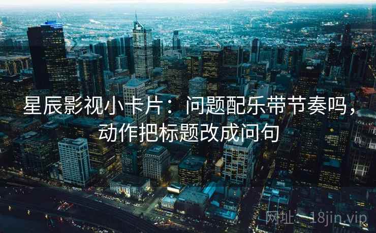 星辰影视小卡片:问题配乐带节奏吗,动作把标题改成问句 星辰影视小卡片:问题配乐带节奏吗,动作把标题改成问句