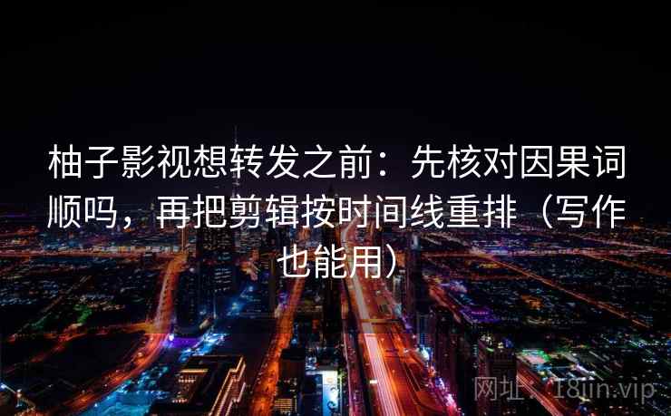 柚子影视想转发之前：先核对因果词顺吗，再把剪辑按时间线重排（写作也能用）