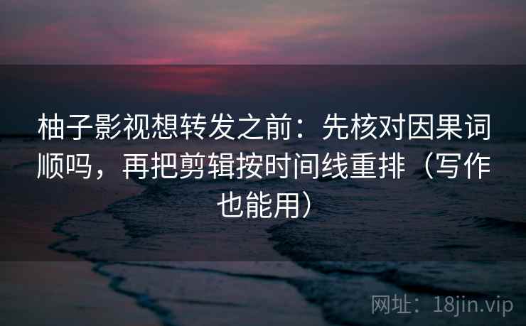 柚子影视想转发之前：先核对因果词顺吗，再把剪辑按时间线重排（写作也能用）