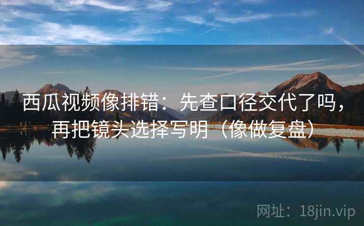西瓜视频像排错:先查口径交代了吗,再把镜头选择写明(像做复盘) 西瓜视频像排错:先查口径交代了吗,再把镜头选择写明(像做复盘)