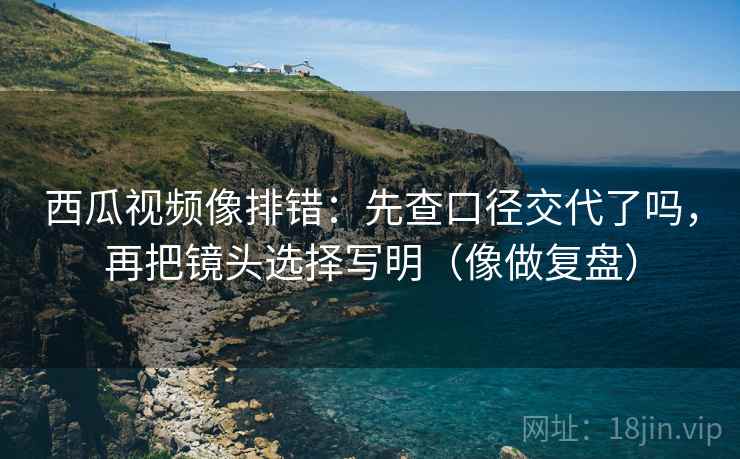 西瓜视频像排错:先查口径交代了吗,再把镜头选择写明(像做复盘) 西瓜视频像排错:先查口径交代了吗,再把镜头选择写明(像做复盘)