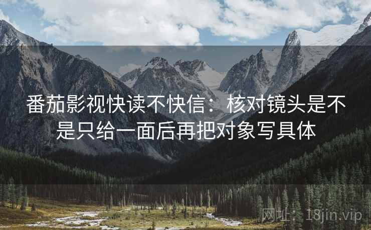 番茄影视快读不快信:核对镜头是不是只给一面后再把对象写具体 番茄影视快读不快信:核对镜头是不是只给一面后再把对象写具体