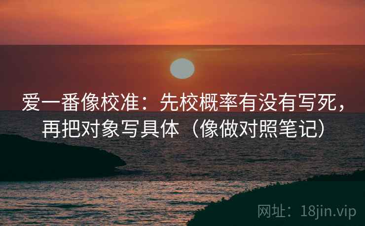 爱一番像校准：先校概率有没有写死，再把对象写具体（像做对照笔记）